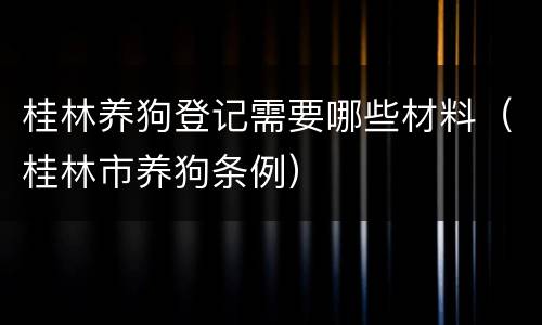 桂林养狗登记需要哪些材料（桂林市养狗条例）
