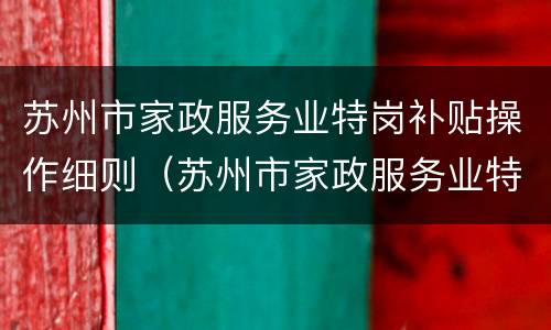 苏州市家政服务业特岗补贴操作细则（苏州市家政服务业特岗补贴操作细则表）