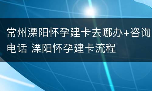 常州溧阳怀孕建卡去哪办+咨询电话 溧阳怀孕建卡流程