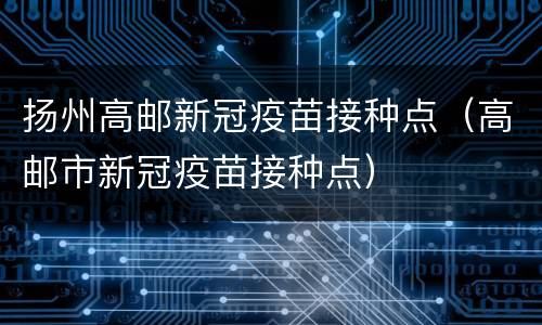 扬州高邮新冠疫苗接种点（高邮市新冠疫苗接种点）