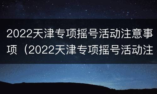 2022天津专项摇号活动注意事项（2022天津专项摇号活动注意事项及要求）