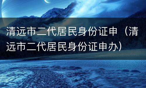 清远市二代居民身份证申（清远市二代居民身份证申办）