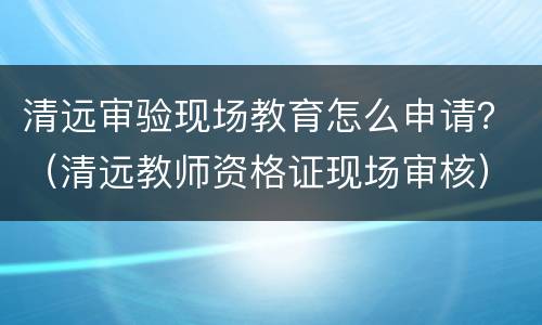 清远审验现场教育怎么申请？（清远教师资格证现场审核）