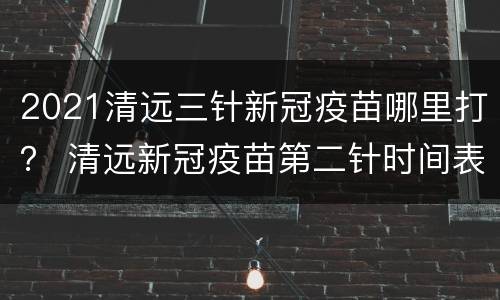2021清远三针新冠疫苗哪里打？ 清远新冠疫苗第二针时间表