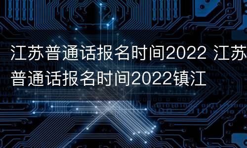 江苏普通话报名时间2022 江苏普通话报名时间2022镇江