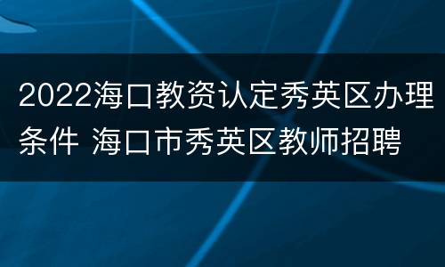 2022海口教资认定秀英区办理条件 海口市秀英区教师招聘