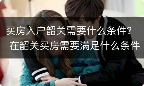 买房入户韶关需要什么条件？ 在韶关买房需要满足什么条件