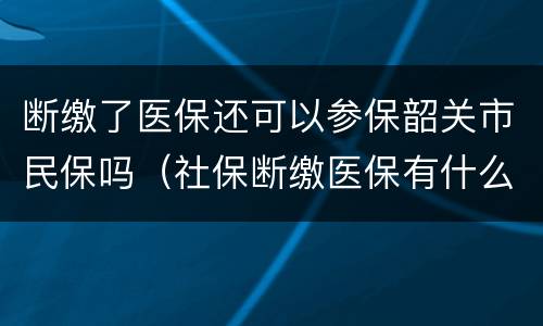 断缴了医保还可以参保韶关市民保吗（社保断缴医保有什么影响）
