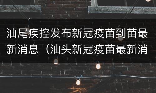 汕尾疾控发布新冠疫苗到苗最新消息（汕头新冠疫苗最新消息）