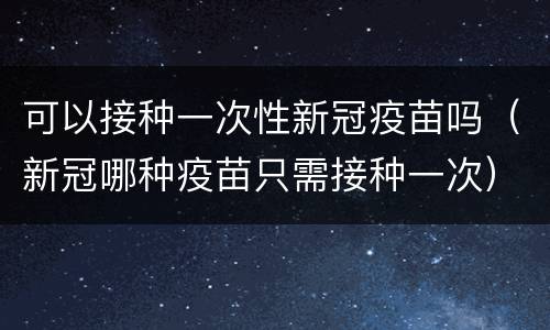 可以接种一次性新冠疫苗吗（新冠哪种疫苗只需接种一次）