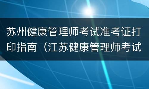 苏州健康管理师考试准考证打印指南（江苏健康管理师考试地点）