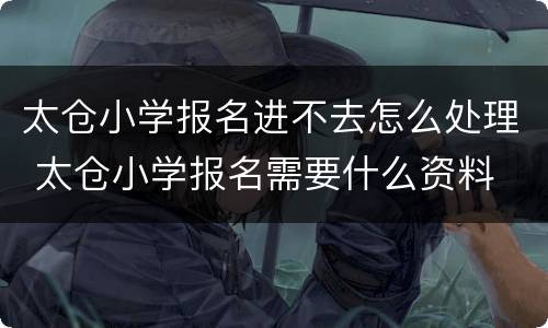 太仓小学报名进不去怎么处理 太仓小学报名需要什么资料