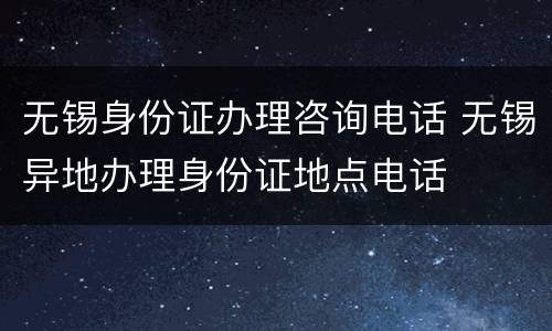 无锡身份证办理咨询电话 无锡异地办理身份证地点电话