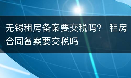 无锡租房备案要交税吗？ 租房合同备案要交税吗