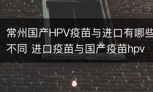 常州国产HPV疫苗与进口有哪些不同 进口疫苗与国产疫苗hpv