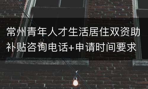 常州青年人才生活居住双资助补贴咨询电话+申请时间要求