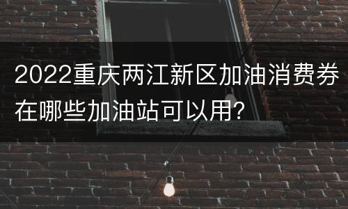 2022重庆两江新区加油消费券在哪些加油站可以用？