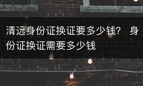 清远身份证换证要多少钱？ 身份证换证需要多少钱