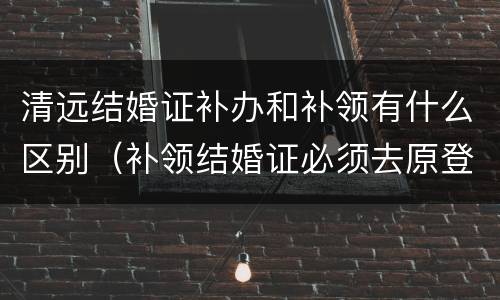 清远结婚证补办和补领有什么区别（补领结婚证必须去原登记处补办么）