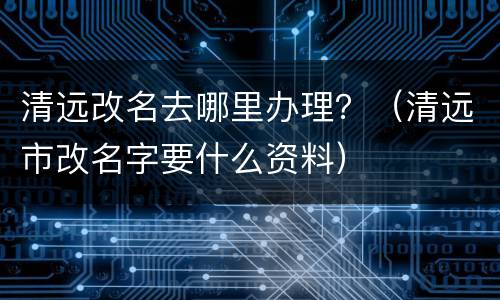 清远改名去哪里办理？（清远市改名字要什么资料）