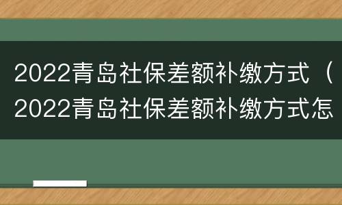 2022青岛社保差额补缴方式（2022青岛社保差额补缴方式怎么样）