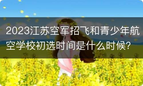 2023江苏空军招飞和青少年航空学校初选时间是什么时候？