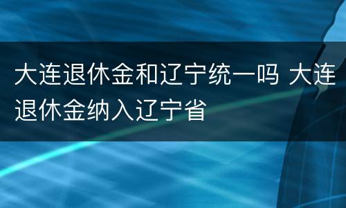 大连退休金和辽宁统一吗 大连退休金纳入辽宁省