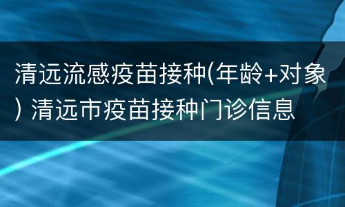 清远流感疫苗接种(年龄+对象) 清远市疫苗接种门诊信息