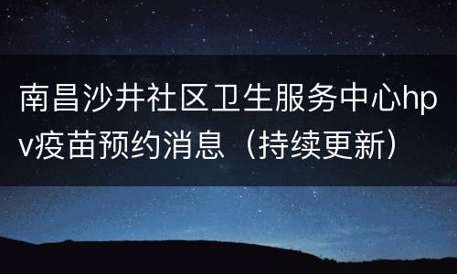 南昌沙井社区卫生服务中心hpv疫苗预约消息（持续更新）