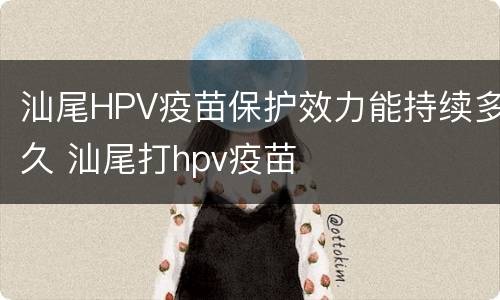 汕尾HPV疫苗保护效力能持续多久 汕尾打hpv疫苗