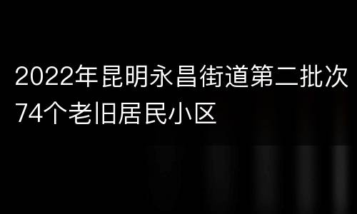 2022年昆明永昌街道第二批次74个老旧居民小区