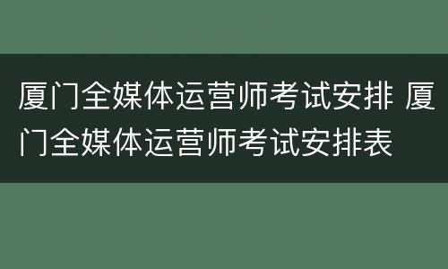厦门全媒体运营师考试安排 厦门全媒体运营师考试安排表