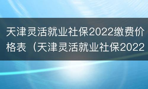 天津灵活就业社保2022缴费价格表（天津灵活就业社保2022缴费价格表查询）