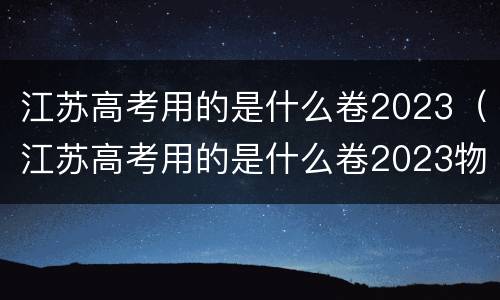 江苏高考用的是什么卷2023（江苏高考用的是什么卷2023物理）