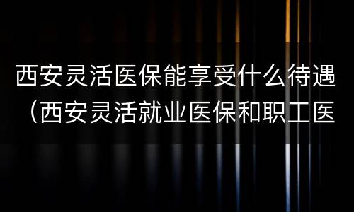 西安灵活医保能享受什么待遇（西安灵活就业医保和职工医保的区别）