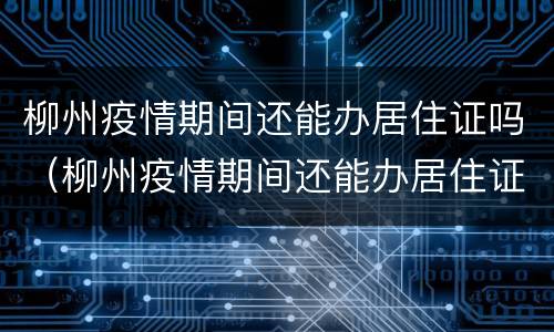 柳州疫情期间还能办居住证吗（柳州疫情期间还能办居住证吗最新）