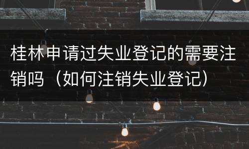 桂林申请过失业登记的需要注销吗（如何注销失业登记）