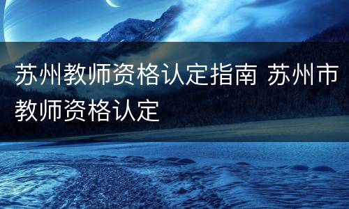 苏州教师资格认定指南 苏州市教师资格认定