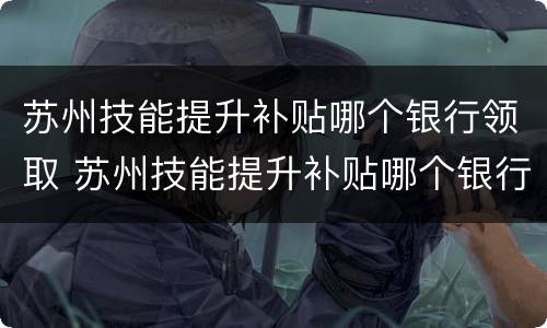 苏州技能提升补贴哪个银行领取 苏州技能提升补贴哪个银行领取比较好