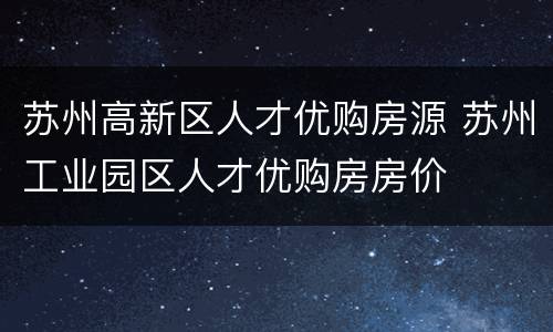 苏州高新区人才优购房源 苏州工业园区人才优购房房价