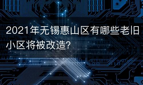 2021年无锡惠山区有哪些老旧小区将被改造？