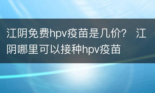 江阴免费hpv疫苗是几价？ 江阴哪里可以接种hpv疫苗