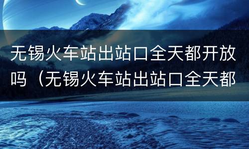 无锡火车站出站口全天都开放吗（无锡火车站出站口全天都开放吗最新消息）