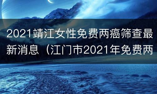 2021靖江女性免费两癌筛查最新消息（江门市2021年免费两癌筛查）