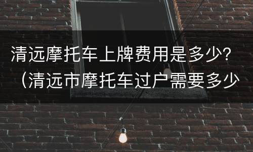 清远摩托车上牌费用是多少？（清远市摩托车过户需要多少钱）