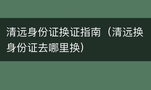 清远身份证换证指南（清远换身份证去哪里换）