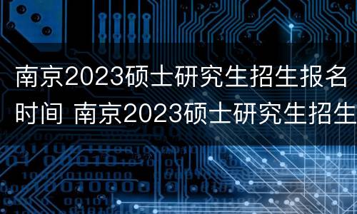 南京2023硕士研究生招生报名时间 南京2023硕士研究生招生报名时间表
