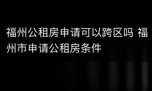 福州公租房申请可以跨区吗 福州市申请公租房条件