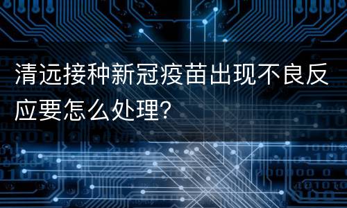 清远接种新冠疫苗出现不良反应要怎么处理？