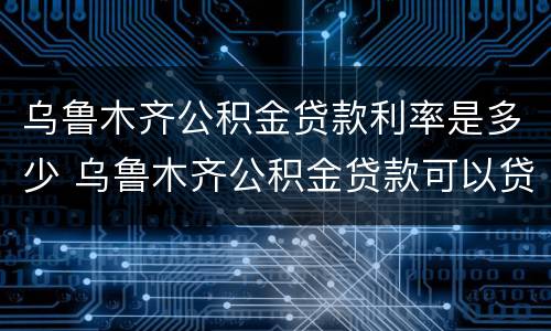 乌鲁木齐公积金贷款利率是多少 乌鲁木齐公积金贷款可以贷多少
